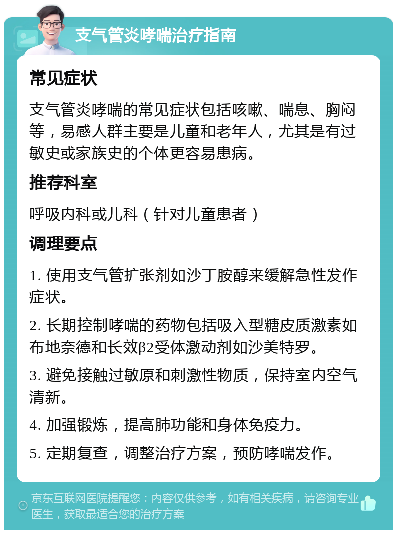 支气管炎哮喘治疗指南 常见症状 支气管炎哮喘的常见症状包括咳嗽、喘息、胸闷等，易感人群主要是儿童和老年人，尤其是有过敏史或家族史的个体更容易患病。 推荐科室 呼吸内科或儿科（针对儿童患者） 调理要点 1. 使用支气管扩张剂如沙丁胺醇来缓解急性发作症状。 2. 长期控制哮喘的药物包括吸入型糖皮质激素如布地奈德和长效β2受体激动剂如沙美特罗。 3. 避免接触过敏原和刺激性物质，保持室内空气清新。 4. 加强锻炼，提高肺功能和身体免疫力。 5. 定期复查，调整治疗方案，预防哮喘发作。