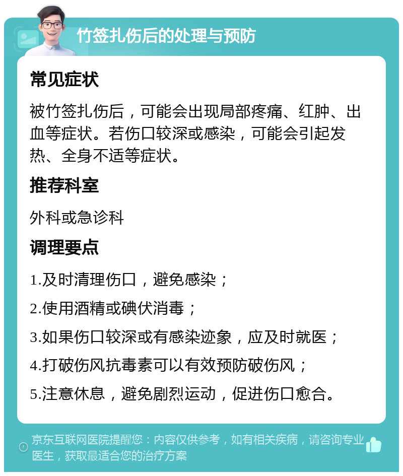 竹签扎伤后的处理与预防 常见症状 被竹签扎伤后，可能会出现局部疼痛、红肿、出血等症状。若伤口较深或感染，可能会引起发热、全身不适等症状。 推荐科室 外科或急诊科 调理要点 1.及时清理伤口，避免感染； 2.使用酒精或碘伏消毒； 3.如果伤口较深或有感染迹象，应及时就医； 4.打破伤风抗毒素可以有效预防破伤风； 5.注意休息，避免剧烈运动，促进伤口愈合。