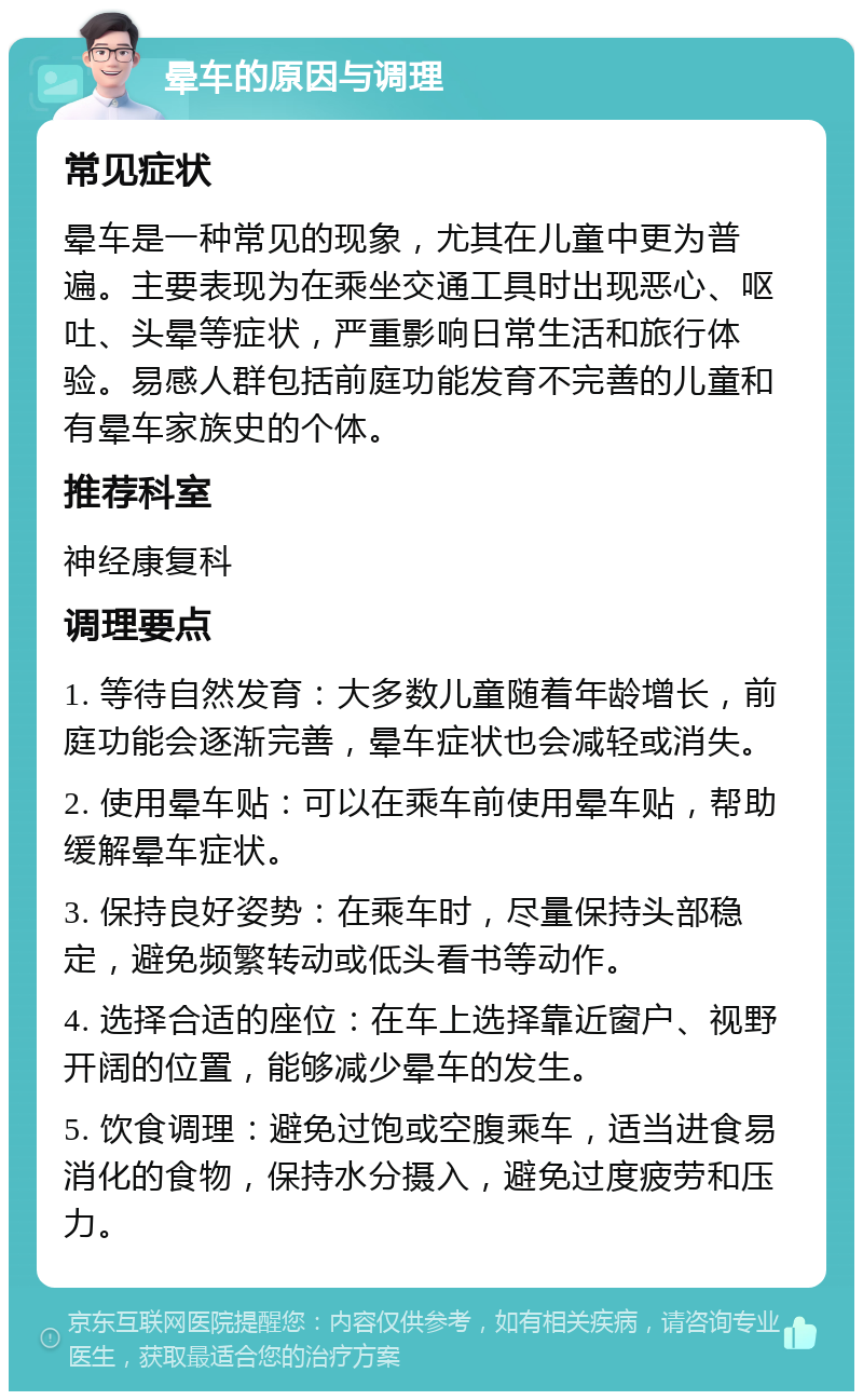 晕车的原因与调理 常见症状 晕车是一种常见的现象，尤其在儿童中更为普遍。主要表现为在乘坐交通工具时出现恶心、呕吐、头晕等症状，严重影响日常生活和旅行体验。易感人群包括前庭功能发育不完善的儿童和有晕车家族史的个体。 推荐科室 神经康复科 调理要点 1. 等待自然发育：大多数儿童随着年龄增长，前庭功能会逐渐完善，晕车症状也会减轻或消失。 2. 使用晕车贴：可以在乘车前使用晕车贴，帮助缓解晕车症状。 3. 保持良好姿势：在乘车时，尽量保持头部稳定，避免频繁转动或低头看书等动作。 4. 选择合适的座位：在车上选择靠近窗户、视野开阔的位置，能够减少晕车的发生。 5. 饮食调理：避免过饱或空腹乘车，适当进食易消化的食物，保持水分摄入，避免过度疲劳和压力。