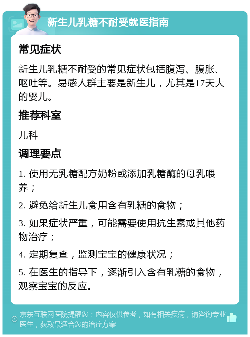 新生儿乳糖不耐受就医指南 常见症状 新生儿乳糖不耐受的常见症状包括腹泻、腹胀、呕吐等。易感人群主要是新生儿，尤其是17天大的婴儿。 推荐科室 儿科 调理要点 1. 使用无乳糖配方奶粉或添加乳糖酶的母乳喂养； 2. 避免给新生儿食用含有乳糖的食物； 3. 如果症状严重，可能需要使用抗生素或其他药物治疗； 4. 定期复查，监测宝宝的健康状况； 5. 在医生的指导下，逐渐引入含有乳糖的食物，观察宝宝的反应。