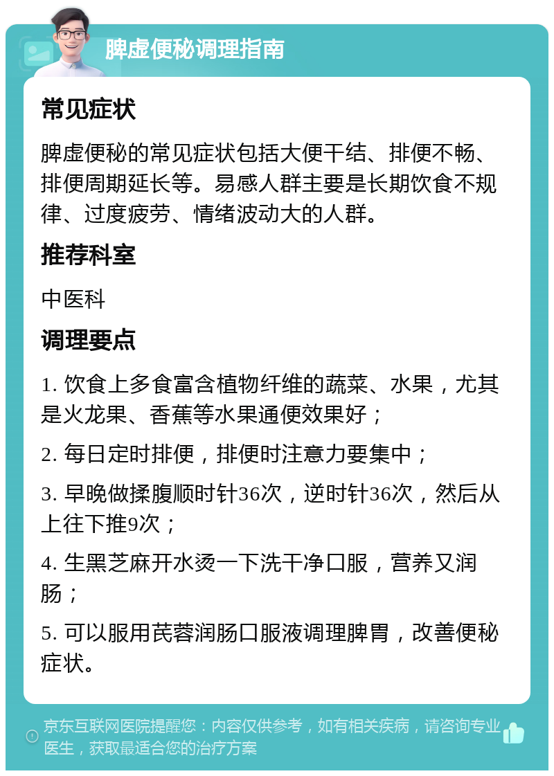 脾虚便秘调理指南 常见症状 脾虚便秘的常见症状包括大便干结、排便不畅、排便周期延长等。易感人群主要是长期饮食不规律、过度疲劳、情绪波动大的人群。 推荐科室 中医科 调理要点 1. 饮食上多食富含植物纤维的蔬菜、水果，尤其是火龙果、香蕉等水果通便效果好； 2. 每日定时排便，排便时注意力要集中； 3. 早晚做揉腹顺时针36次，逆时针36次，然后从上往下推9次； 4. 生黑芝麻开水烫一下洗干净口服，营养又润肠； 5. 可以服用芪蓉润肠口服液调理脾胃，改善便秘症状。