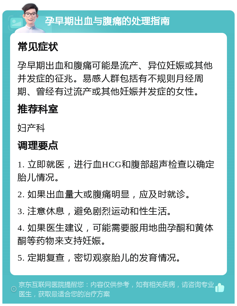 孕早期出血与腹痛的处理指南 常见症状 孕早期出血和腹痛可能是流产、异位妊娠或其他并发症的征兆。易感人群包括有不规则月经周期、曾经有过流产或其他妊娠并发症的女性。 推荐科室 妇产科 调理要点 1. 立即就医，进行血HCG和腹部超声检查以确定胎儿情况。 2. 如果出血量大或腹痛明显，应及时就诊。 3. 注意休息，避免剧烈运动和性生活。 4. 如果医生建议，可能需要服用地曲孕酮和黄体酮等药物来支持妊娠。 5. 定期复查，密切观察胎儿的发育情况。