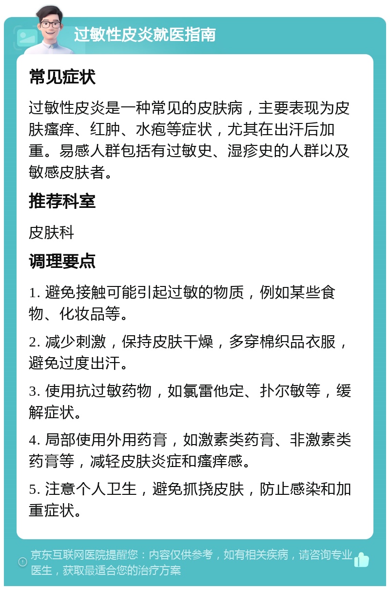 过敏性皮炎就医指南 常见症状 过敏性皮炎是一种常见的皮肤病，主要表现为皮肤瘙痒、红肿、水疱等症状，尤其在出汗后加重。易感人群包括有过敏史、湿疹史的人群以及敏感皮肤者。 推荐科室 皮肤科 调理要点 1. 避免接触可能引起过敏的物质，例如某些食物、化妆品等。 2. 减少刺激，保持皮肤干燥，多穿棉织品衣服，避免过度出汗。 3. 使用抗过敏药物，如氯雷他定、扑尔敏等，缓解症状。 4. 局部使用外用药膏，如激素类药膏、非激素类药膏等，减轻皮肤炎症和瘙痒感。 5. 注意个人卫生，避免抓挠皮肤，防止感染和加重症状。