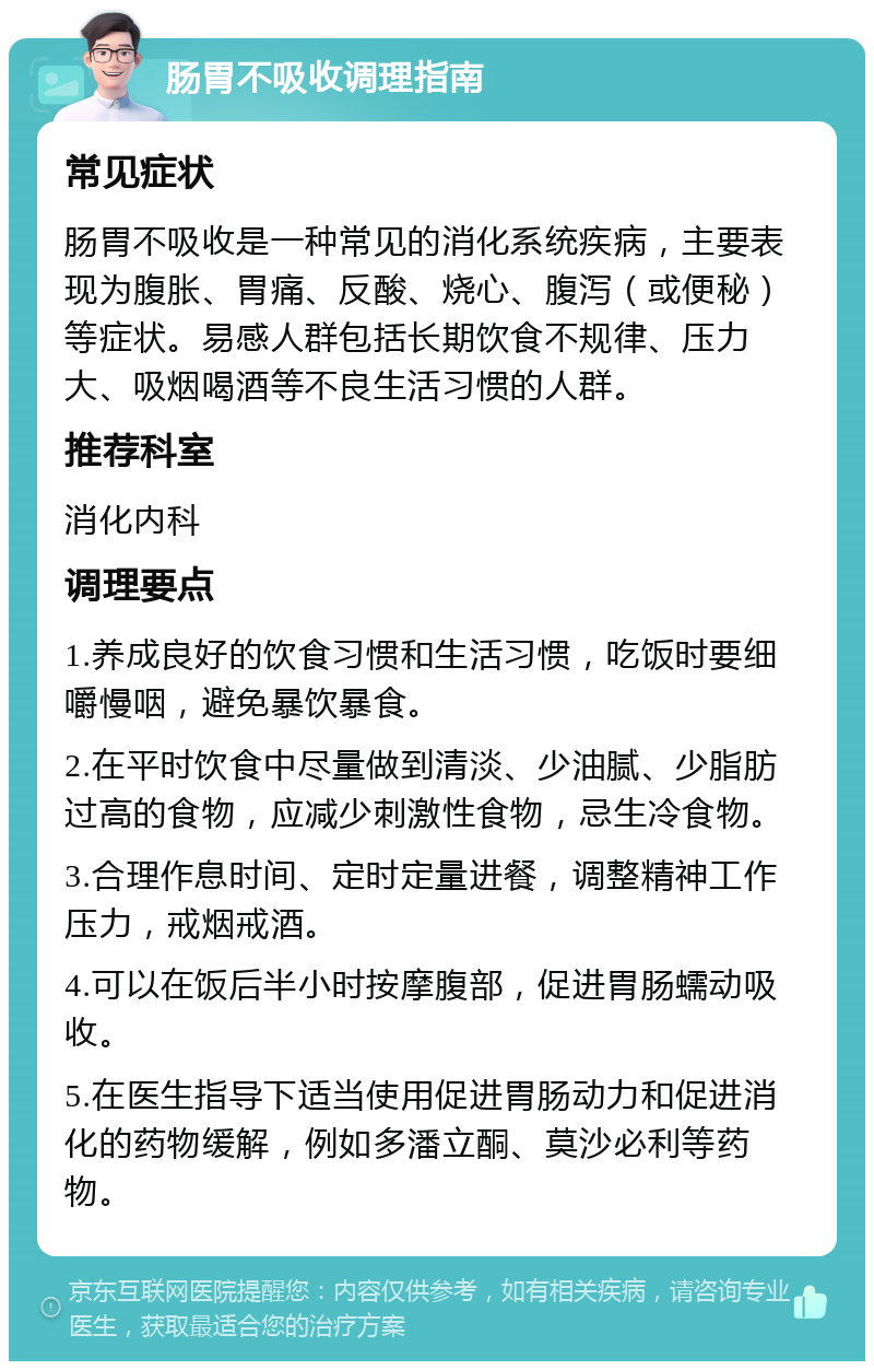 肠胃不吸收调理指南 常见症状 肠胃不吸收是一种常见的消化系统疾病，主要表现为腹胀、胃痛、反酸、烧心、腹泻（或便秘）等症状。易感人群包括长期饮食不规律、压力大、吸烟喝酒等不良生活习惯的人群。 推荐科室 消化内科 调理要点 1.养成良好的饮食习惯和生活习惯，吃饭时要细嚼慢咽，避免暴饮暴食。 2.在平时饮食中尽量做到清淡、少油腻、少脂肪过高的食物，应减少刺激性食物，忌生冷食物。 3.合理作息时间、定时定量进餐，调整精神工作压力，戒烟戒酒。 4.可以在饭后半小时按摩腹部，促进胃肠蠕动吸收。 5.在医生指导下适当使用促进胃肠动力和促进消化的药物缓解，例如多潘立酮、莫沙必利等药物。