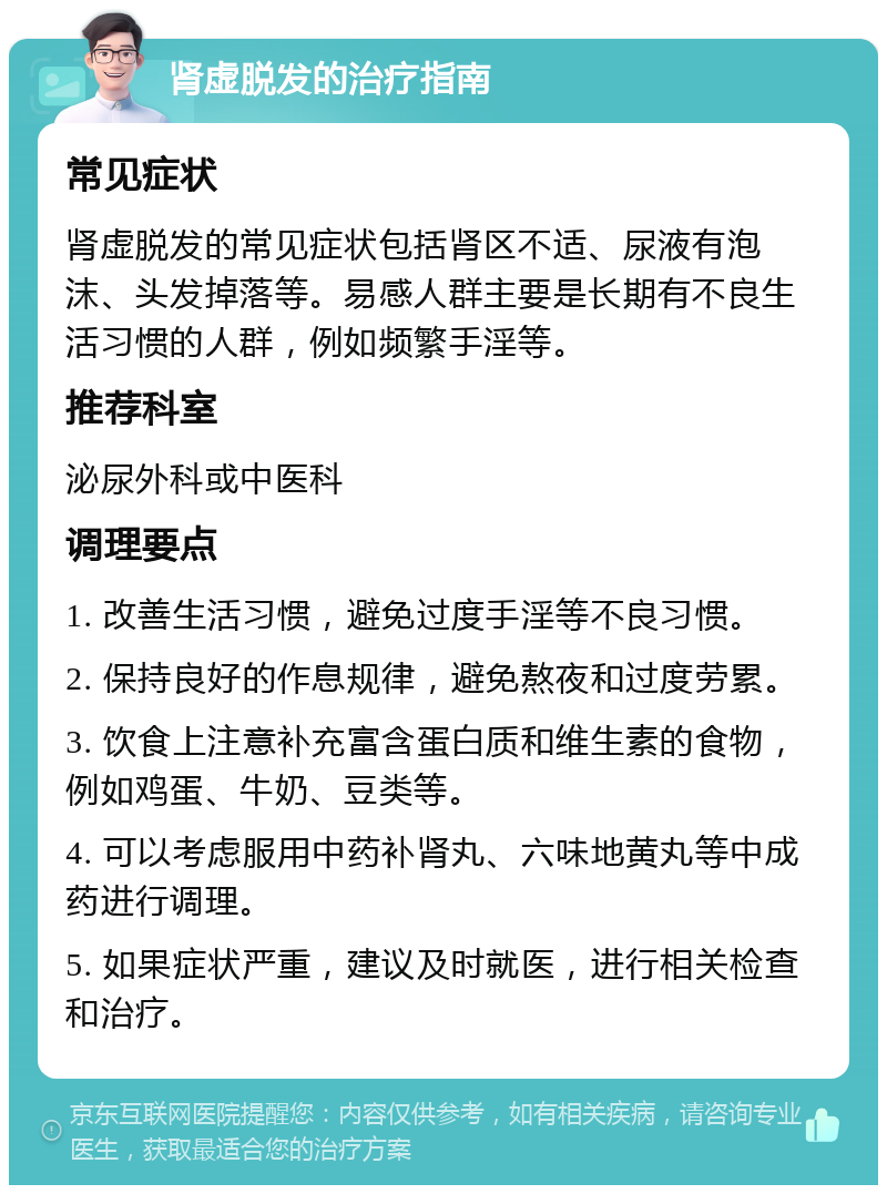 肾虚脱发的治疗指南 常见症状 肾虚脱发的常见症状包括肾区不适、尿液有泡沫、头发掉落等。易感人群主要是长期有不良生活习惯的人群，例如频繁手淫等。 推荐科室 泌尿外科或中医科 调理要点 1. 改善生活习惯，避免过度手淫等不良习惯。 2. 保持良好的作息规律，避免熬夜和过度劳累。 3. 饮食上注意补充富含蛋白质和维生素的食物，例如鸡蛋、牛奶、豆类等。 4. 可以考虑服用中药补肾丸、六味地黄丸等中成药进行调理。 5. 如果症状严重，建议及时就医，进行相关检查和治疗。