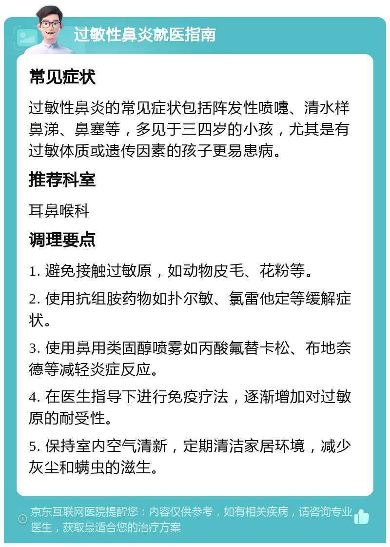 过敏性鼻炎就医指南 常见症状 过敏性鼻炎的常见症状包括阵发性喷嚏、清水样鼻涕、鼻塞等，多见于三四岁的小孩，尤其是有过敏体质或遗传因素的孩子更易患病。 推荐科室 耳鼻喉科 调理要点 1. 避免接触过敏原，如动物皮毛、花粉等。 2. 使用抗组胺药物如扑尔敏、氯雷他定等缓解症状。 3. 使用鼻用类固醇喷雾如丙酸氟替卡松、布地奈德等减轻炎症反应。 4. 在医生指导下进行免疫疗法，逐渐增加对过敏原的耐受性。 5. 保持室内空气清新，定期清洁家居环境，减少灰尘和螨虫的滋生。