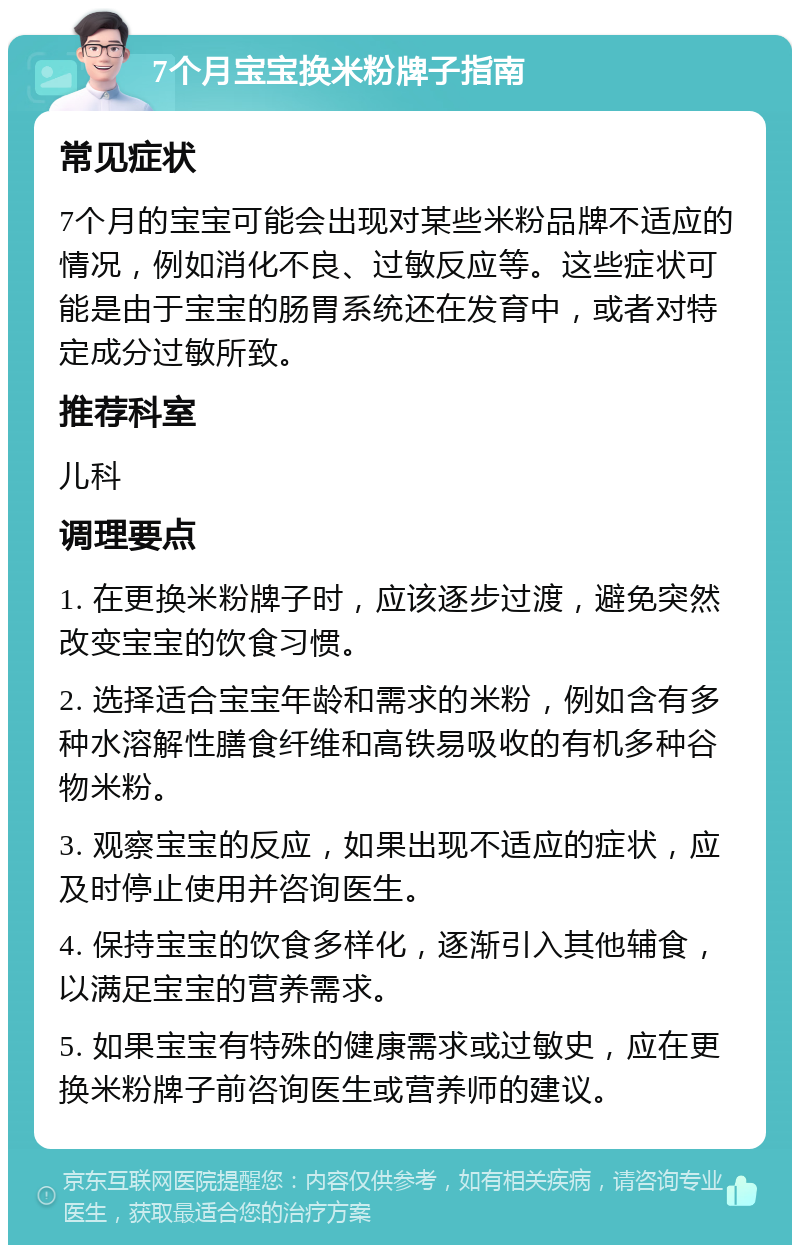 7个月宝宝换米粉牌子指南 常见症状 7个月的宝宝可能会出现对某些米粉品牌不适应的情况，例如消化不良、过敏反应等。这些症状可能是由于宝宝的肠胃系统还在发育中，或者对特定成分过敏所致。 推荐科室 儿科 调理要点 1. 在更换米粉牌子时，应该逐步过渡，避免突然改变宝宝的饮食习惯。 2. 选择适合宝宝年龄和需求的米粉，例如含有多种水溶解性膳食纤维和高铁易吸收的有机多种谷物米粉。 3. 观察宝宝的反应，如果出现不适应的症状，应及时停止使用并咨询医生。 4. 保持宝宝的饮食多样化，逐渐引入其他辅食，以满足宝宝的营养需求。 5. 如果宝宝有特殊的健康需求或过敏史，应在更换米粉牌子前咨询医生或营养师的建议。