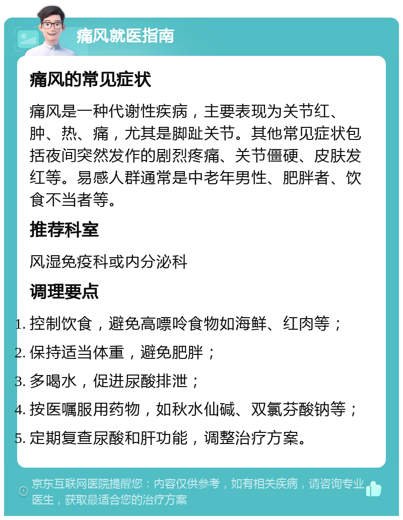 痛风就医指南 痛风的常见症状 痛风是一种代谢性疾病，主要表现为关节红、肿、热、痛，尤其是脚趾关节。其他常见症状包括夜间突然发作的剧烈疼痛、关节僵硬、皮肤发红等。易感人群通常是中老年男性、肥胖者、饮食不当者等。 推荐科室 风湿免疫科或内分泌科 调理要点 控制饮食，避免高嘌呤食物如海鲜、红肉等； 保持适当体重，避免肥胖； 多喝水，促进尿酸排泄； 按医嘱服用药物，如秋水仙碱、双氯芬酸钠等； 定期复查尿酸和肝功能，调整治疗方案。