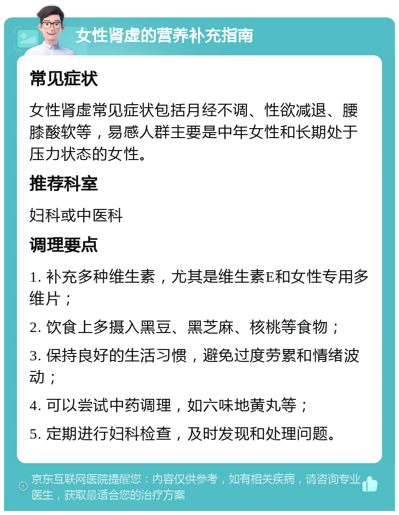 女性肾虚的营养补充指南 常见症状 女性肾虚常见症状包括月经不调、性欲减退、腰膝酸软等，易感人群主要是中年女性和长期处于压力状态的女性。 推荐科室 妇科或中医科 调理要点 1. 补充多种维生素，尤其是维生素E和女性专用多维片； 2. 饮食上多摄入黑豆、黑芝麻、核桃等食物； 3. 保持良好的生活习惯，避免过度劳累和情绪波动； 4. 可以尝试中药调理，如六味地黄丸等； 5. 定期进行妇科检查，及时发现和处理问题。