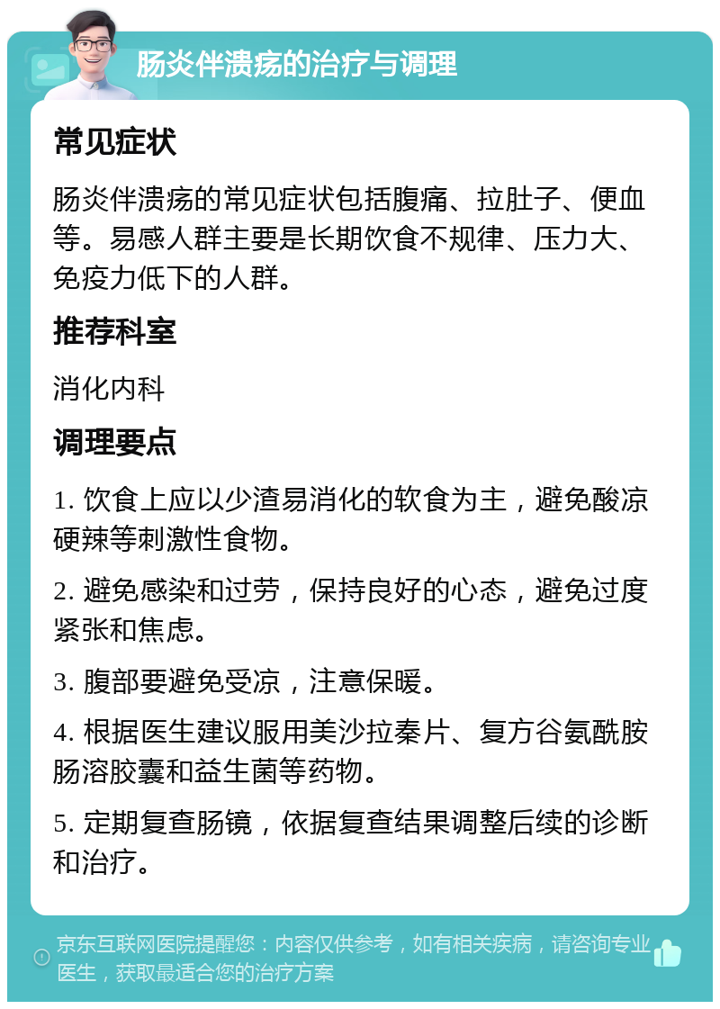 肠炎伴溃疡的治疗与调理 常见症状 肠炎伴溃疡的常见症状包括腹痛、拉肚子、便血等。易感人群主要是长期饮食不规律、压力大、免疫力低下的人群。 推荐科室 消化内科 调理要点 1. 饮食上应以少渣易消化的软食为主，避免酸凉硬辣等刺激性食物。 2. 避免感染和过劳，保持良好的心态，避免过度紧张和焦虑。 3. 腹部要避免受凉，注意保暖。 4. 根据医生建议服用美沙拉秦片、复方谷氨酰胺肠溶胶囊和益生菌等药物。 5. 定期复查肠镜，依据复查结果调整后续的诊断和治疗。