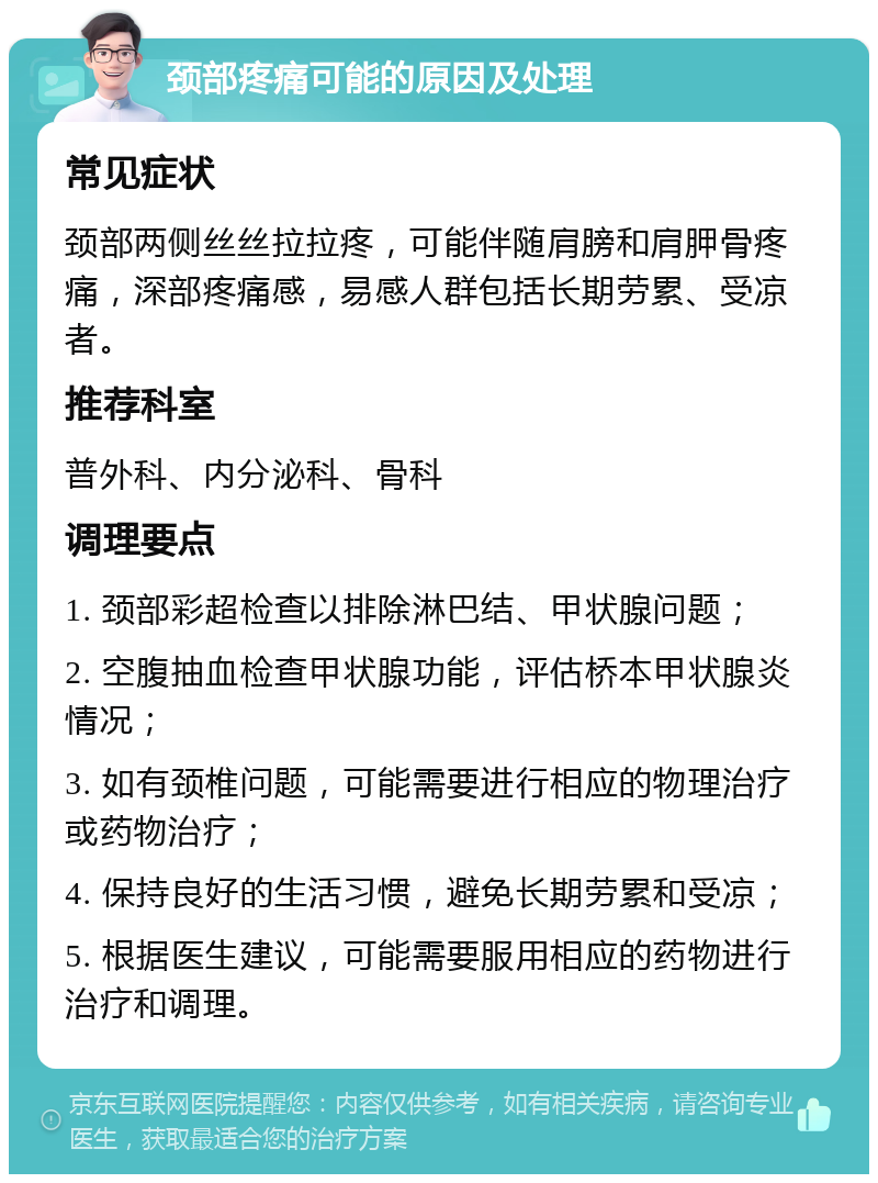 颈部疼痛可能的原因及处理 常见症状 颈部两侧丝丝拉拉疼，可能伴随肩膀和肩胛骨疼痛，深部疼痛感，易感人群包括长期劳累、受凉者。 推荐科室 普外科、内分泌科、骨科 调理要点 1. 颈部彩超检查以排除淋巴结、甲状腺问题； 2. 空腹抽血检查甲状腺功能，评估桥本甲状腺炎情况； 3. 如有颈椎问题，可能需要进行相应的物理治疗或药物治疗； 4. 保持良好的生活习惯，避免长期劳累和受凉； 5. 根据医生建议，可能需要服用相应的药物进行治疗和调理。