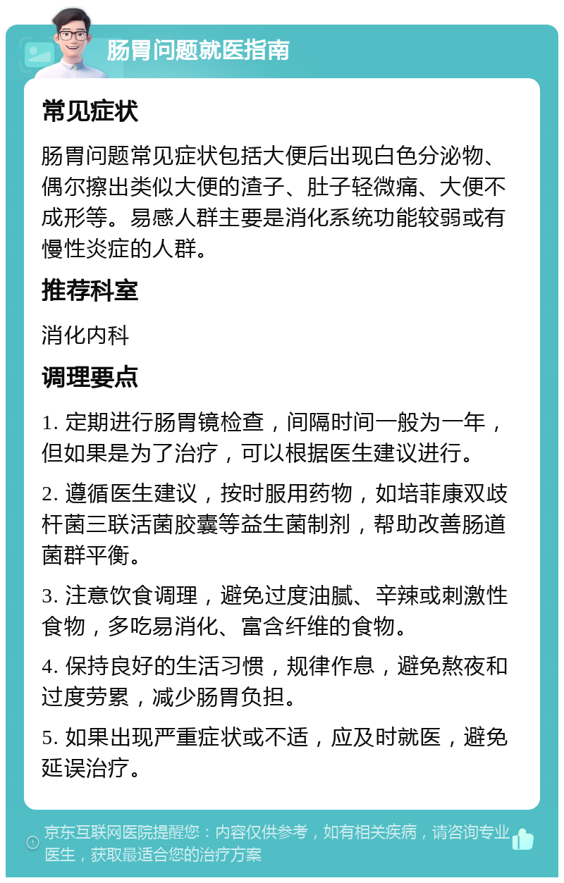 肠胃问题就医指南 常见症状 肠胃问题常见症状包括大便后出现白色分泌物、偶尔擦出类似大便的渣子、肚子轻微痛、大便不成形等。易感人群主要是消化系统功能较弱或有慢性炎症的人群。 推荐科室 消化内科 调理要点 1. 定期进行肠胃镜检查，间隔时间一般为一年，但如果是为了治疗，可以根据医生建议进行。 2. 遵循医生建议，按时服用药物，如培菲康双歧杆菌三联活菌胶囊等益生菌制剂，帮助改善肠道菌群平衡。 3. 注意饮食调理，避免过度油腻、辛辣或刺激性食物，多吃易消化、富含纤维的食物。 4. 保持良好的生活习惯，规律作息，避免熬夜和过度劳累，减少肠胃负担。 5. 如果出现严重症状或不适，应及时就医，避免延误治疗。