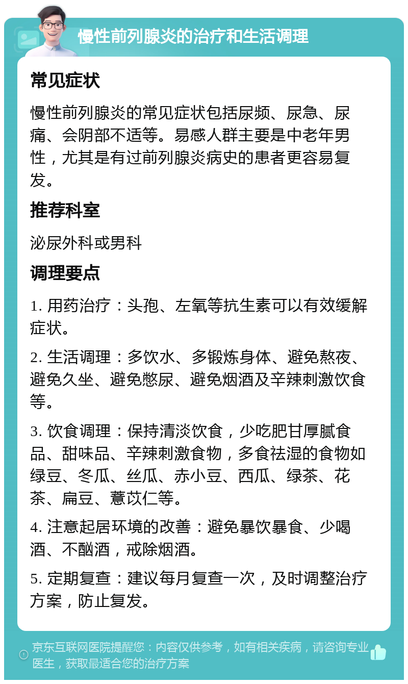 慢性前列腺炎的治疗和生活调理 常见症状 慢性前列腺炎的常见症状包括尿频、尿急、尿痛、会阴部不适等。易感人群主要是中老年男性，尤其是有过前列腺炎病史的患者更容易复发。 推荐科室 泌尿外科或男科 调理要点 1. 用药治疗：头孢、左氧等抗生素可以有效缓解症状。 2. 生活调理：多饮水、多锻炼身体、避免熬夜、避免久坐、避免憋尿、避免烟酒及辛辣刺激饮食等。 3. 饮食调理：保持清淡饮食，少吃肥甘厚腻食品、甜味品、辛辣刺激食物，多食祛湿的食物如绿豆、冬瓜、丝瓜、赤小豆、西瓜、绿茶、花茶、扁豆、薏苡仁等。 4. 注意起居环境的改善：避免暴饮暴食、少喝酒、不酗酒，戒除烟酒。 5. 定期复查：建议每月复查一次，及时调整治疗方案，防止复发。