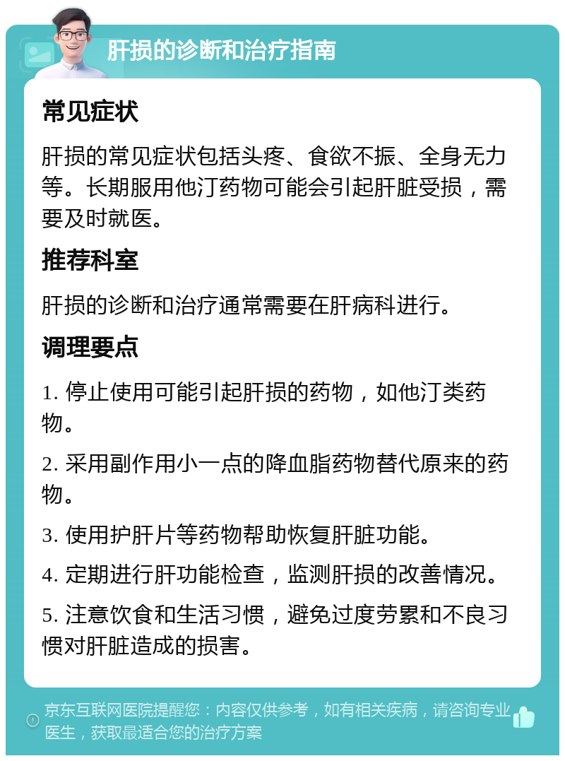 肝损的诊断和治疗指南 常见症状 肝损的常见症状包括头疼、食欲不振、全身无力等。长期服用他汀药物可能会引起肝脏受损，需要及时就医。 推荐科室 肝损的诊断和治疗通常需要在肝病科进行。 调理要点 1. 停止使用可能引起肝损的药物，如他汀类药物。 2. 采用副作用小一点的降血脂药物替代原来的药物。 3. 使用护肝片等药物帮助恢复肝脏功能。 4. 定期进行肝功能检查，监测肝损的改善情况。 5. 注意饮食和生活习惯，避免过度劳累和不良习惯对肝脏造成的损害。