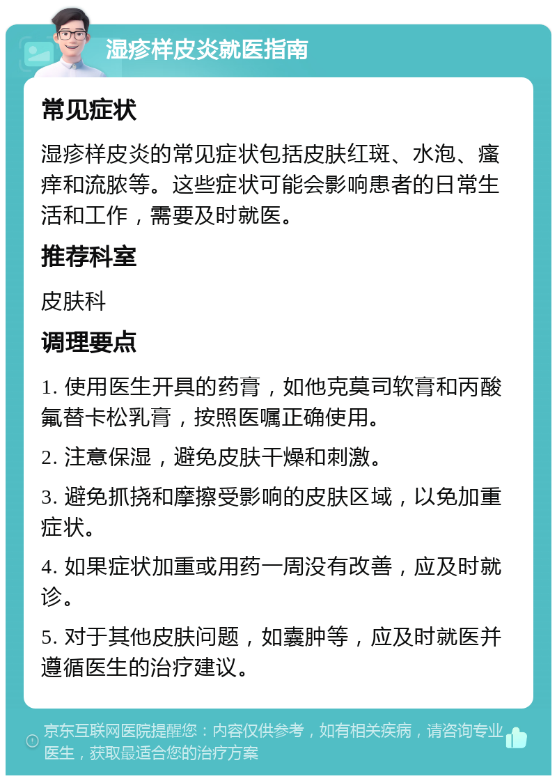 湿疹样皮炎就医指南 常见症状 湿疹样皮炎的常见症状包括皮肤红斑、水泡、瘙痒和流脓等。这些症状可能会影响患者的日常生活和工作，需要及时就医。 推荐科室 皮肤科 调理要点 1. 使用医生开具的药膏，如他克莫司软膏和丙酸氟替卡松乳膏，按照医嘱正确使用。 2. 注意保湿，避免皮肤干燥和刺激。 3. 避免抓挠和摩擦受影响的皮肤区域，以免加重症状。 4. 如果症状加重或用药一周没有改善，应及时就诊。 5. 对于其他皮肤问题，如囊肿等，应及时就医并遵循医生的治疗建议。