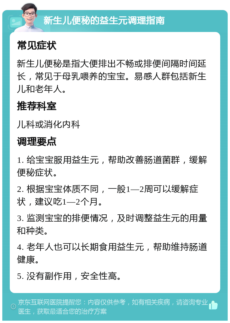 新生儿便秘的益生元调理指南 常见症状 新生儿便秘是指大便排出不畅或排便间隔时间延长，常见于母乳喂养的宝宝。易感人群包括新生儿和老年人。 推荐科室 儿科或消化内科 调理要点 1. 给宝宝服用益生元，帮助改善肠道菌群，缓解便秘症状。 2. 根据宝宝体质不同，一般1—2周可以缓解症状，建议吃1—2个月。 3. 监测宝宝的排便情况，及时调整益生元的用量和种类。 4. 老年人也可以长期食用益生元，帮助维持肠道健康。 5. 没有副作用，安全性高。