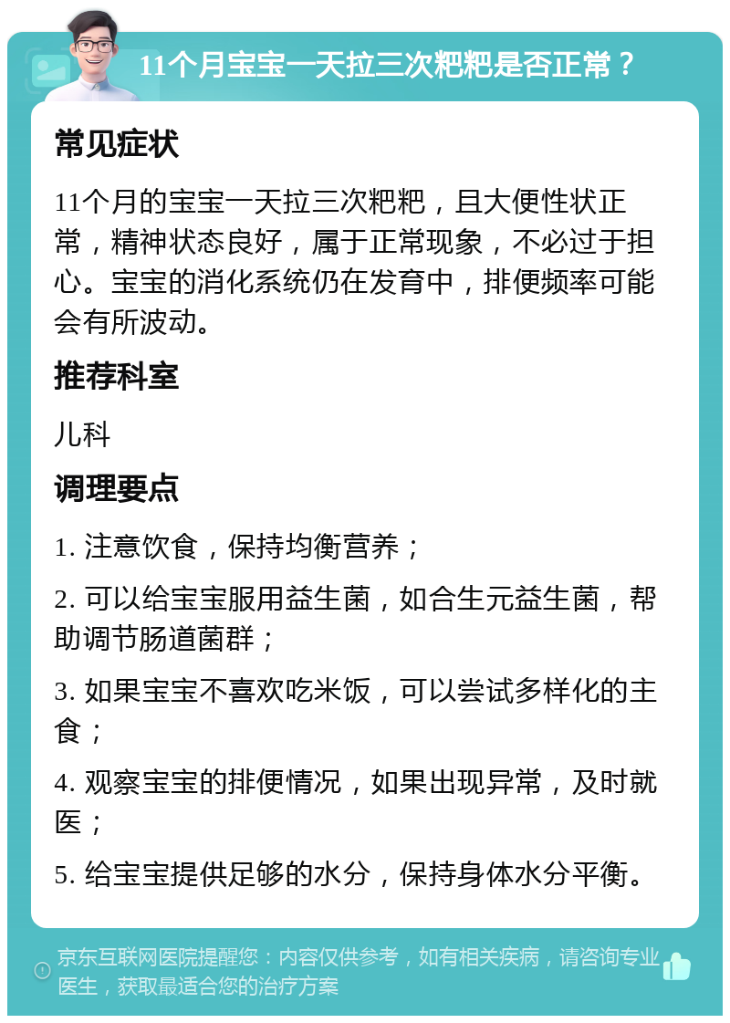 11个月宝宝一天拉三次粑粑是否正常？ 常见症状 11个月的宝宝一天拉三次粑粑，且大便性状正常，精神状态良好，属于正常现象，不必过于担心。宝宝的消化系统仍在发育中，排便频率可能会有所波动。 推荐科室 儿科 调理要点 1. 注意饮食，保持均衡营养； 2. 可以给宝宝服用益生菌，如合生元益生菌，帮助调节肠道菌群； 3. 如果宝宝不喜欢吃米饭，可以尝试多样化的主食； 4. 观察宝宝的排便情况，如果出现异常，及时就医； 5. 给宝宝提供足够的水分，保持身体水分平衡。