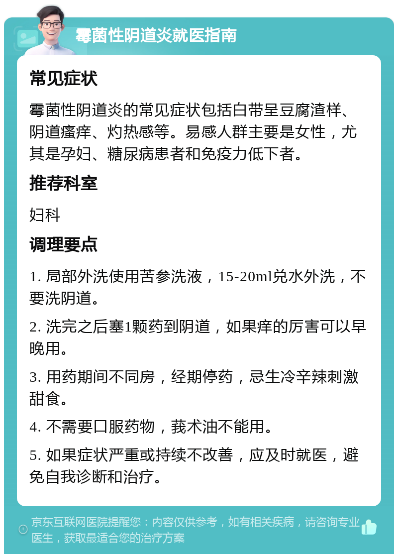 霉菌性阴道炎就医指南 常见症状 霉菌性阴道炎的常见症状包括白带呈豆腐渣样、阴道瘙痒、灼热感等。易感人群主要是女性，尤其是孕妇、糖尿病患者和免疫力低下者。 推荐科室 妇科 调理要点 1. 局部外洗使用苦参洗液，15-20ml兑水外洗，不要洗阴道。 2. 洗完之后塞1颗药到阴道，如果痒的厉害可以早晚用。 3. 用药期间不同房，经期停药，忌生冷辛辣刺激甜食。 4. 不需要口服药物，莪术油不能用。 5. 如果症状严重或持续不改善，应及时就医，避免自我诊断和治疗。