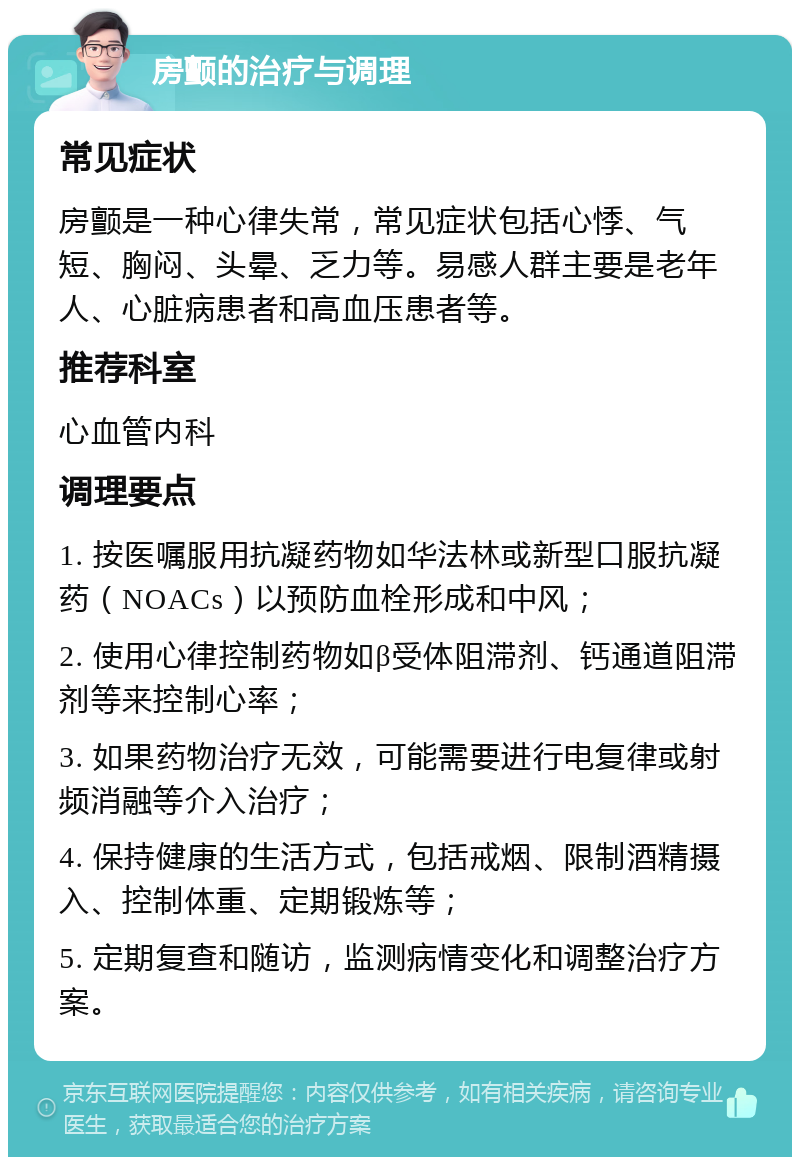 房颤的治疗与调理 常见症状 房颤是一种心律失常，常见症状包括心悸、气短、胸闷、头晕、乏力等。易感人群主要是老年人、心脏病患者和高血压患者等。 推荐科室 心血管内科 调理要点 1. 按医嘱服用抗凝药物如华法林或新型口服抗凝药（NOACs）以预防血栓形成和中风； 2. 使用心律控制药物如β受体阻滞剂、钙通道阻滞剂等来控制心率； 3. 如果药物治疗无效，可能需要进行电复律或射频消融等介入治疗； 4. 保持健康的生活方式，包括戒烟、限制酒精摄入、控制体重、定期锻炼等； 5. 定期复查和随访，监测病情变化和调整治疗方案。