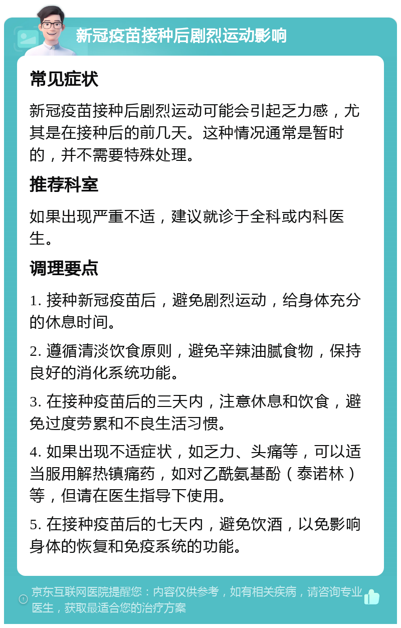 新冠疫苗接种后剧烈运动影响 常见症状 新冠疫苗接种后剧烈运动可能会引起乏力感，尤其是在接种后的前几天。这种情况通常是暂时的，并不需要特殊处理。 推荐科室 如果出现严重不适，建议就诊于全科或内科医生。 调理要点 1. 接种新冠疫苗后，避免剧烈运动，给身体充分的休息时间。 2. 遵循清淡饮食原则，避免辛辣油腻食物，保持良好的消化系统功能。 3. 在接种疫苗后的三天内，注意休息和饮食，避免过度劳累和不良生活习惯。 4. 如果出现不适症状，如乏力、头痛等，可以适当服用解热镇痛药，如对乙酰氨基酚（泰诺林）等，但请在医生指导下使用。 5. 在接种疫苗后的七天内，避免饮酒，以免影响身体的恢复和免疫系统的功能。