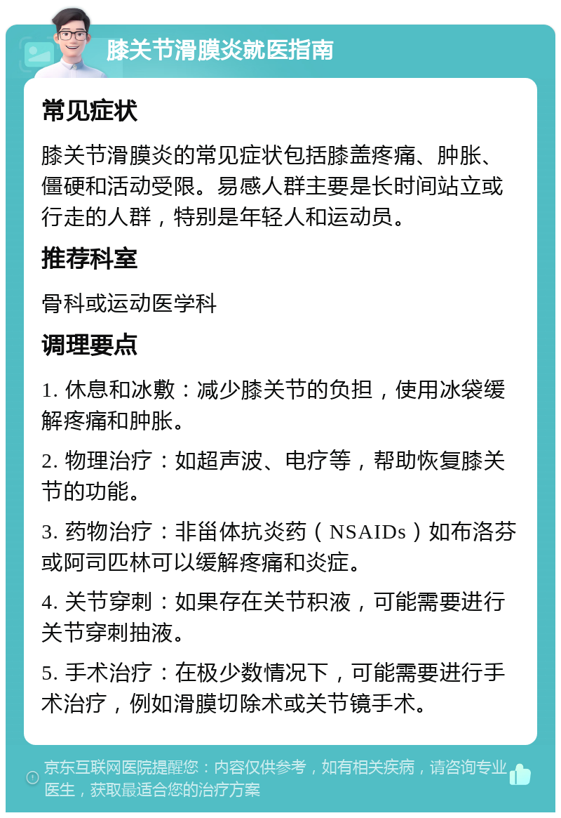 膝关节滑膜炎就医指南 常见症状 膝关节滑膜炎的常见症状包括膝盖疼痛、肿胀、僵硬和活动受限。易感人群主要是长时间站立或行走的人群，特别是年轻人和运动员。 推荐科室 骨科或运动医学科 调理要点 1. 休息和冰敷：减少膝关节的负担，使用冰袋缓解疼痛和肿胀。 2. 物理治疗：如超声波、电疗等，帮助恢复膝关节的功能。 3. 药物治疗：非甾体抗炎药（NSAIDs）如布洛芬或阿司匹林可以缓解疼痛和炎症。 4. 关节穿刺：如果存在关节积液，可能需要进行关节穿刺抽液。 5. 手术治疗：在极少数情况下，可能需要进行手术治疗，例如滑膜切除术或关节镜手术。