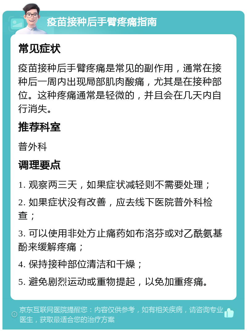 疫苗接种后手臂疼痛指南 常见症状 疫苗接种后手臂疼痛是常见的副作用，通常在接种后一周内出现局部肌肉酸痛，尤其是在接种部位。这种疼痛通常是轻微的，并且会在几天内自行消失。 推荐科室 普外科 调理要点 1. 观察两三天，如果症状减轻则不需要处理； 2. 如果症状没有改善，应去线下医院普外科检查； 3. 可以使用非处方止痛药如布洛芬或对乙酰氨基酚来缓解疼痛； 4. 保持接种部位清洁和干燥； 5. 避免剧烈运动或重物提起，以免加重疼痛。