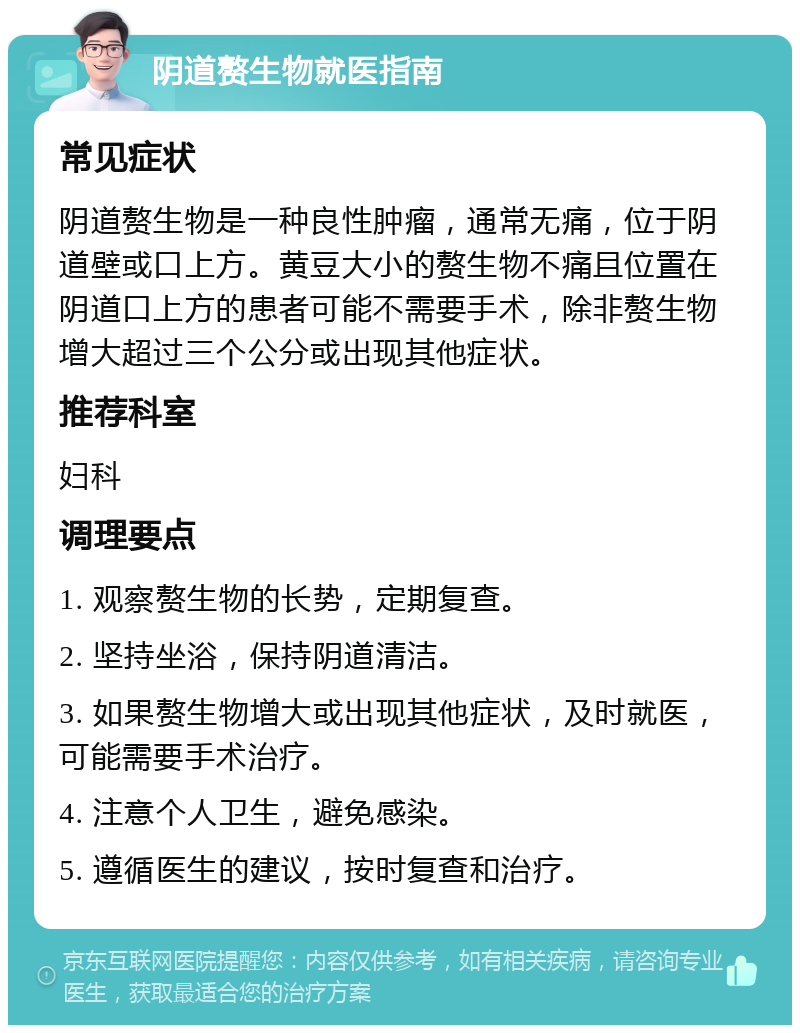 阴道赘生物就医指南 常见症状 阴道赘生物是一种良性肿瘤，通常无痛，位于阴道壁或口上方。黄豆大小的赘生物不痛且位置在阴道口上方的患者可能不需要手术，除非赘生物增大超过三个公分或出现其他症状。 推荐科室 妇科 调理要点 1. 观察赘生物的长势，定期复查。 2. 坚持坐浴，保持阴道清洁。 3. 如果赘生物增大或出现其他症状，及时就医，可能需要手术治疗。 4. 注意个人卫生，避免感染。 5. 遵循医生的建议，按时复查和治疗。