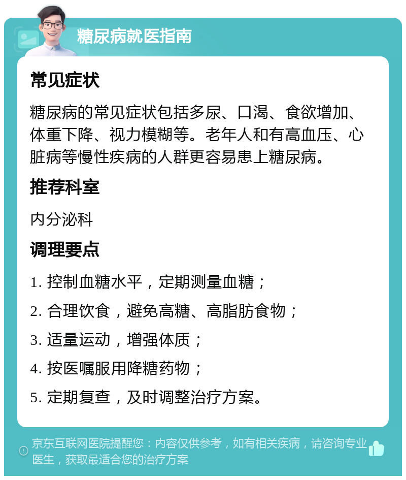 糖尿病就医指南 常见症状 糖尿病的常见症状包括多尿、口渴、食欲增加、体重下降、视力模糊等。老年人和有高血压、心脏病等慢性疾病的人群更容易患上糖尿病。 推荐科室 内分泌科 调理要点 1. 控制血糖水平，定期测量血糖； 2. 合理饮食，避免高糖、高脂肪食物； 3. 适量运动，增强体质； 4. 按医嘱服用降糖药物； 5. 定期复查，及时调整治疗方案。