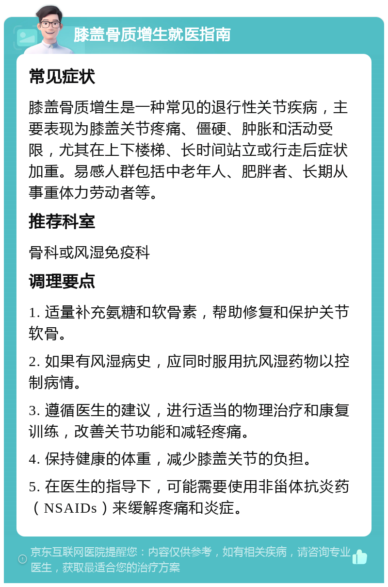 膝盖骨质增生就医指南 常见症状 膝盖骨质增生是一种常见的退行性关节疾病，主要表现为膝盖关节疼痛、僵硬、肿胀和活动受限，尤其在上下楼梯、长时间站立或行走后症状加重。易感人群包括中老年人、肥胖者、长期从事重体力劳动者等。 推荐科室 骨科或风湿免疫科 调理要点 1. 适量补充氨糖和软骨素，帮助修复和保护关节软骨。 2. 如果有风湿病史，应同时服用抗风湿药物以控制病情。 3. 遵循医生的建议，进行适当的物理治疗和康复训练，改善关节功能和减轻疼痛。 4. 保持健康的体重，减少膝盖关节的负担。 5. 在医生的指导下，可能需要使用非甾体抗炎药（NSAIDs）来缓解疼痛和炎症。