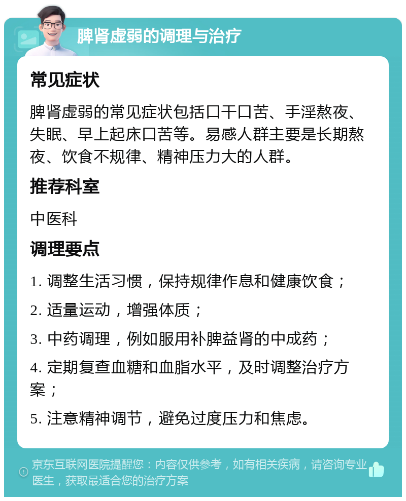 脾肾虚弱的调理与治疗 常见症状 脾肾虚弱的常见症状包括口干口苦、手淫熬夜、失眠、早上起床口苦等。易感人群主要是长期熬夜、饮食不规律、精神压力大的人群。 推荐科室 中医科 调理要点 1. 调整生活习惯，保持规律作息和健康饮食； 2. 适量运动，增强体质； 3. 中药调理，例如服用补脾益肾的中成药； 4. 定期复查血糖和血脂水平，及时调整治疗方案； 5. 注意精神调节，避免过度压力和焦虑。