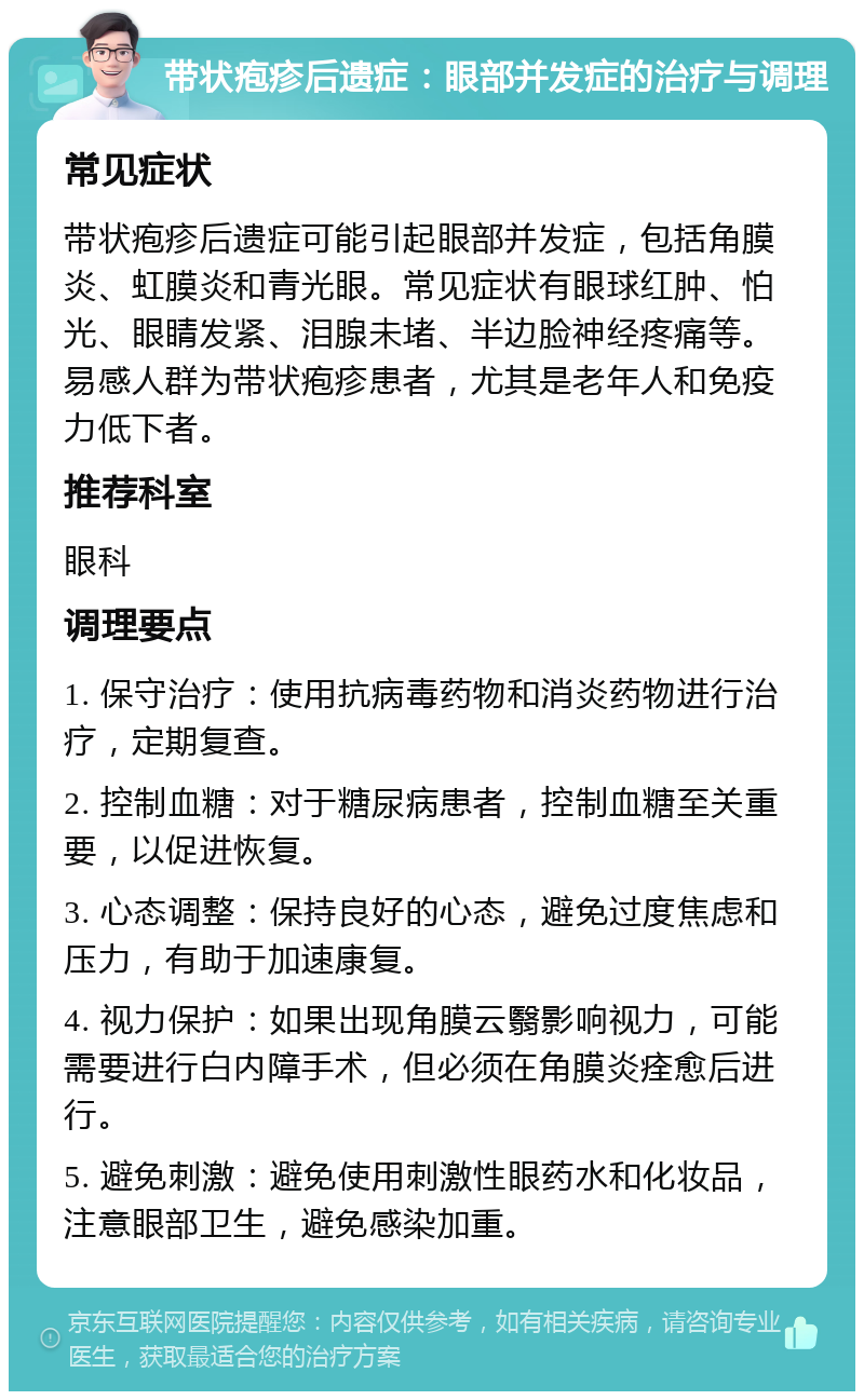 带状疱疹后遗症：眼部并发症的治疗与调理 常见症状 带状疱疹后遗症可能引起眼部并发症，包括角膜炎、虹膜炎和青光眼。常见症状有眼球红肿、怕光、眼睛发紧、泪腺未堵、半边脸神经疼痛等。易感人群为带状疱疹患者，尤其是老年人和免疫力低下者。 推荐科室 眼科 调理要点 1. 保守治疗：使用抗病毒药物和消炎药物进行治疗，定期复查。 2. 控制血糖：对于糖尿病患者，控制血糖至关重要，以促进恢复。 3. 心态调整：保持良好的心态，避免过度焦虑和压力，有助于加速康复。 4. 视力保护：如果出现角膜云翳影响视力，可能需要进行白内障手术，但必须在角膜炎痊愈后进行。 5. 避免刺激：避免使用刺激性眼药水和化妆品，注意眼部卫生，避免感染加重。