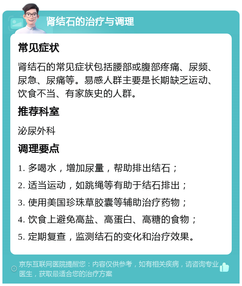 肾结石的治疗与调理 常见症状 肾结石的常见症状包括腰部或腹部疼痛、尿频、尿急、尿痛等。易感人群主要是长期缺乏运动、饮食不当、有家族史的人群。 推荐科室 泌尿外科 调理要点 1. 多喝水，增加尿量，帮助排出结石； 2. 适当运动，如跳绳等有助于结石排出； 3. 使用美国珍珠草胶囊等辅助治疗药物； 4. 饮食上避免高盐、高蛋白、高糖的食物； 5. 定期复查，监测结石的变化和治疗效果。