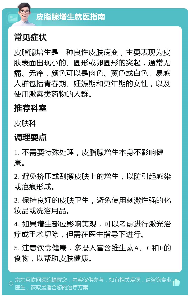 皮脂腺增生就医指南 常见症状 皮脂腺增生是一种良性皮肤病变，主要表现为皮肤表面出现小的、圆形或卵圆形的突起，通常无痛、无痒，颜色可以是肉色、黄色或白色。易感人群包括青春期、妊娠期和更年期的女性，以及使用激素类药物的人群。 推荐科室 皮肤科 调理要点 1. 不需要特殊处理，皮脂腺增生本身不影响健康。 2. 避免挤压或刮擦皮肤上的增生，以防引起感染或疤痕形成。 3. 保持良好的皮肤卫生，避免使用刺激性强的化妆品或洗浴用品。 4. 如果增生部位影响美观，可以考虑进行激光治疗或手术切除，但需在医生指导下进行。 5. 注意饮食健康，多摄入富含维生素A、C和E的食物，以帮助皮肤健康。