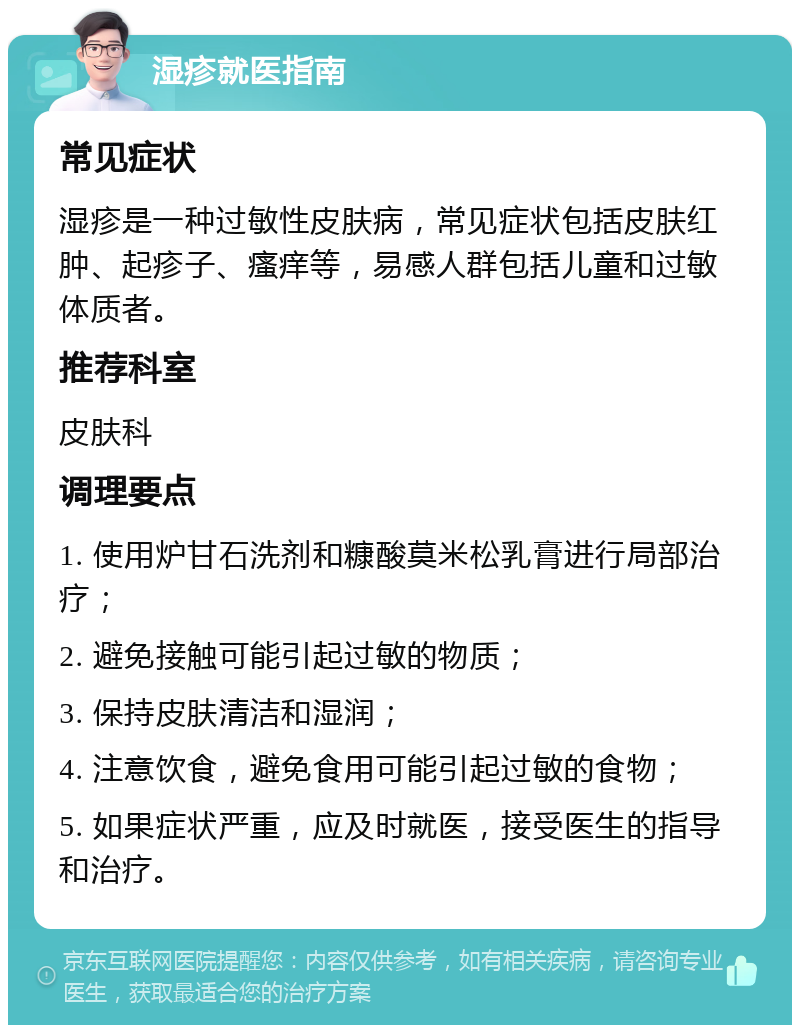 湿疹就医指南 常见症状 湿疹是一种过敏性皮肤病，常见症状包括皮肤红肿、起疹子、瘙痒等，易感人群包括儿童和过敏体质者。 推荐科室 皮肤科 调理要点 1. 使用炉甘石洗剂和糠酸莫米松乳膏进行局部治疗； 2. 避免接触可能引起过敏的物质； 3. 保持皮肤清洁和湿润； 4. 注意饮食，避免食用可能引起过敏的食物； 5. 如果症状严重，应及时就医，接受医生的指导和治疗。