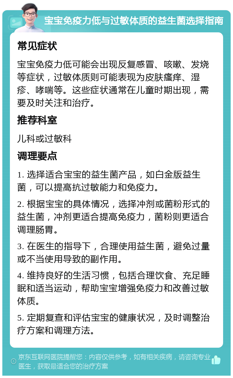 宝宝免疫力低与过敏体质的益生菌选择指南 常见症状 宝宝免疫力低可能会出现反复感冒、咳嗽、发烧等症状，过敏体质则可能表现为皮肤瘙痒、湿疹、哮喘等。这些症状通常在儿童时期出现，需要及时关注和治疗。 推荐科室 儿科或过敏科 调理要点 1. 选择适合宝宝的益生菌产品，如白金版益生菌，可以提高抗过敏能力和免疫力。 2. 根据宝宝的具体情况，选择冲剂或菌粉形式的益生菌，冲剂更适合提高免疫力，菌粉则更适合调理肠胃。 3. 在医生的指导下，合理使用益生菌，避免过量或不当使用导致的副作用。 4. 维持良好的生活习惯，包括合理饮食、充足睡眠和适当运动，帮助宝宝增强免疫力和改善过敏体质。 5. 定期复查和评估宝宝的健康状况，及时调整治疗方案和调理方法。