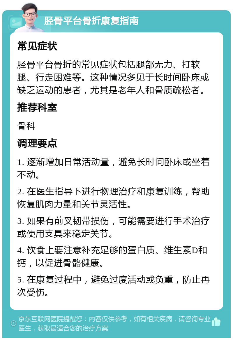 胫骨平台骨折康复指南 常见症状 胫骨平台骨折的常见症状包括腿部无力、打软腿、行走困难等。这种情况多见于长时间卧床或缺乏运动的患者，尤其是老年人和骨质疏松者。 推荐科室 骨科 调理要点 1. 逐渐增加日常活动量，避免长时间卧床或坐着不动。 2. 在医生指导下进行物理治疗和康复训练，帮助恢复肌肉力量和关节灵活性。 3. 如果有前叉韧带损伤，可能需要进行手术治疗或使用支具来稳定关节。 4. 饮食上要注意补充足够的蛋白质、维生素D和钙，以促进骨骼健康。 5. 在康复过程中，避免过度活动或负重，防止再次受伤。