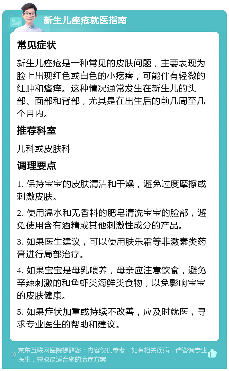 新生儿痤疮就医指南 常见症状 新生儿痤疮是一种常见的皮肤问题，主要表现为脸上出现红色或白色的小疙瘩，可能伴有轻微的红肿和瘙痒。这种情况通常发生在新生儿的头部、面部和背部，尤其是在出生后的前几周至几个月内。 推荐科室 儿科或皮肤科 调理要点 1. 保持宝宝的皮肤清洁和干燥，避免过度摩擦或刺激皮肤。 2. 使用温水和无香料的肥皂清洗宝宝的脸部，避免使用含有酒精或其他刺激性成分的产品。 3. 如果医生建议，可以使用肤乐霜等非激素类药膏进行局部治疗。 4. 如果宝宝是母乳喂养，母亲应注意饮食，避免辛辣刺激的和鱼虾类海鲜类食物，以免影响宝宝的皮肤健康。 5. 如果症状加重或持续不改善，应及时就医，寻求专业医生的帮助和建议。