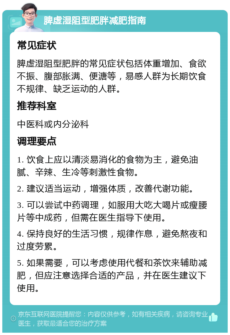 脾虚湿阻型肥胖减肥指南 常见症状 脾虚湿阻型肥胖的常见症状包括体重增加、食欲不振、腹部胀满、便溏等，易感人群为长期饮食不规律、缺乏运动的人群。 推荐科室 中医科或内分泌科 调理要点 1. 饮食上应以清淡易消化的食物为主，避免油腻、辛辣、生冷等刺激性食物。 2. 建议适当运动，增强体质，改善代谢功能。 3. 可以尝试中药调理，如服用大吃大喝片或瘦腰片等中成药，但需在医生指导下使用。 4. 保持良好的生活习惯，规律作息，避免熬夜和过度劳累。 5. 如果需要，可以考虑使用代餐和茶饮来辅助减肥，但应注意选择合适的产品，并在医生建议下使用。