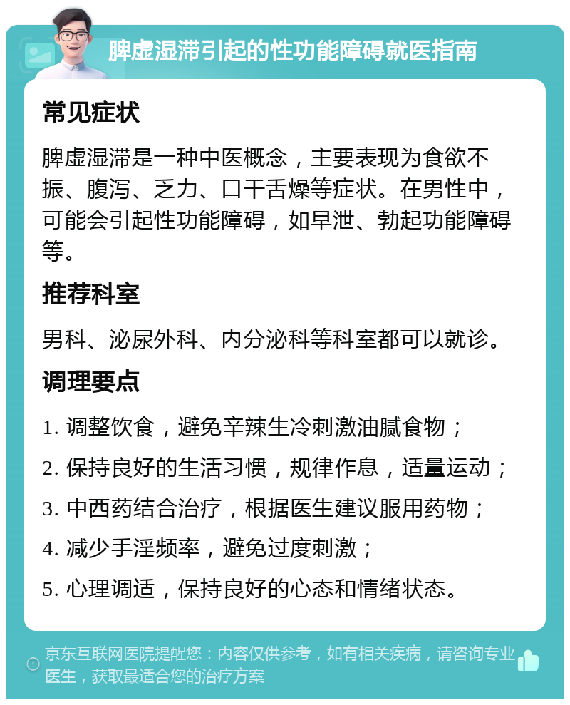 脾虚湿滞引起的性功能障碍就医指南 常见症状 脾虚湿滞是一种中医概念，主要表现为食欲不振、腹泻、乏力、口干舌燥等症状。在男性中，可能会引起性功能障碍，如早泄、勃起功能障碍等。 推荐科室 男科、泌尿外科、内分泌科等科室都可以就诊。 调理要点 1. 调整饮食，避免辛辣生冷刺激油腻食物； 2. 保持良好的生活习惯，规律作息，适量运动； 3. 中西药结合治疗，根据医生建议服用药物； 4. 减少手淫频率，避免过度刺激； 5. 心理调适，保持良好的心态和情绪状态。