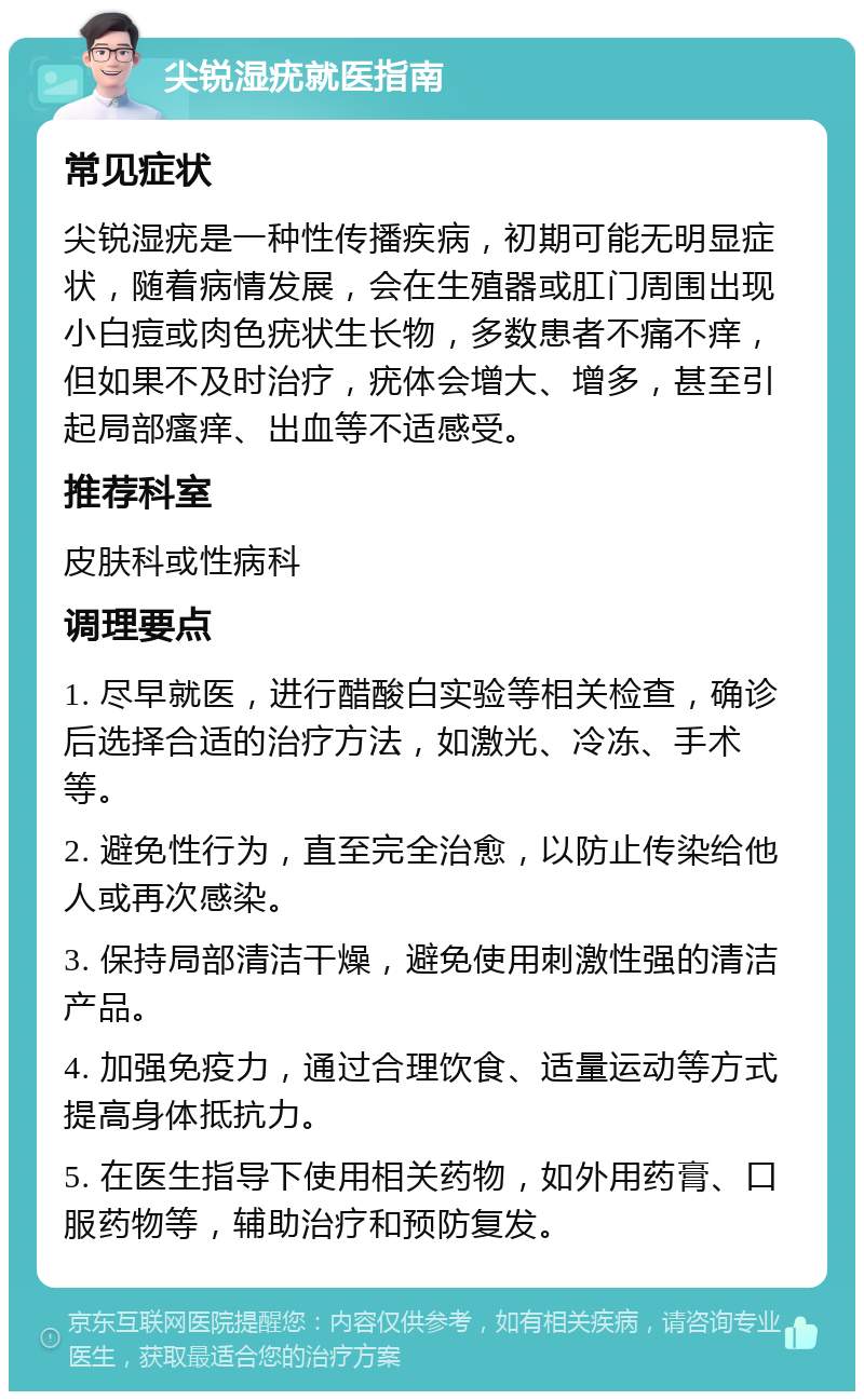 尖锐湿疣就医指南 常见症状 尖锐湿疣是一种性传播疾病，初期可能无明显症状，随着病情发展，会在生殖器或肛门周围出现小白痘或肉色疣状生长物，多数患者不痛不痒，但如果不及时治疗，疣体会增大、增多，甚至引起局部瘙痒、出血等不适感受。 推荐科室 皮肤科或性病科 调理要点 1. 尽早就医，进行醋酸白实验等相关检查，确诊后选择合适的治疗方法，如激光、冷冻、手术等。 2. 避免性行为，直至完全治愈，以防止传染给他人或再次感染。 3. 保持局部清洁干燥，避免使用刺激性强的清洁产品。 4. 加强免疫力，通过合理饮食、适量运动等方式提高身体抵抗力。 5. 在医生指导下使用相关药物，如外用药膏、口服药物等，辅助治疗和预防复发。