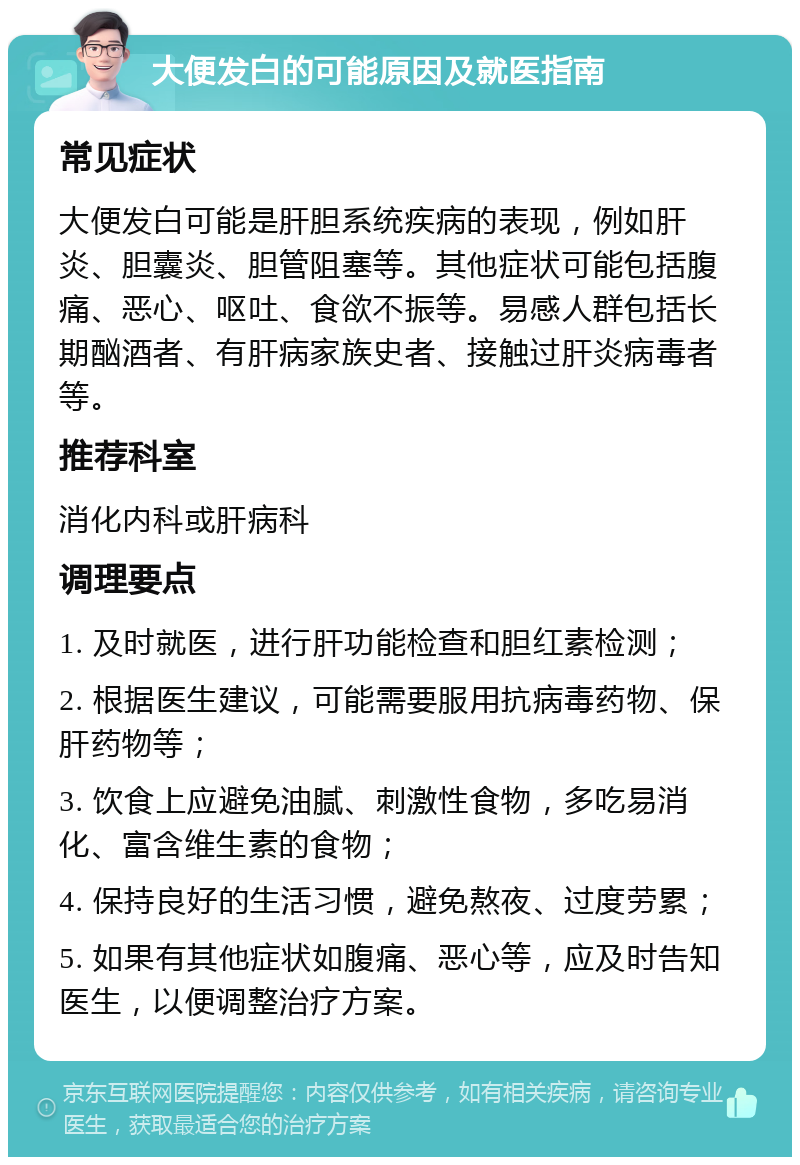 大便发白的可能原因及就医指南 常见症状 大便发白可能是肝胆系统疾病的表现，例如肝炎、胆囊炎、胆管阻塞等。其他症状可能包括腹痛、恶心、呕吐、食欲不振等。易感人群包括长期酗酒者、有肝病家族史者、接触过肝炎病毒者等。 推荐科室 消化内科或肝病科 调理要点 1. 及时就医，进行肝功能检查和胆红素检测； 2. 根据医生建议，可能需要服用抗病毒药物、保肝药物等； 3. 饮食上应避免油腻、刺激性食物，多吃易消化、富含维生素的食物； 4. 保持良好的生活习惯，避免熬夜、过度劳累； 5. 如果有其他症状如腹痛、恶心等，应及时告知医生，以便调整治疗方案。