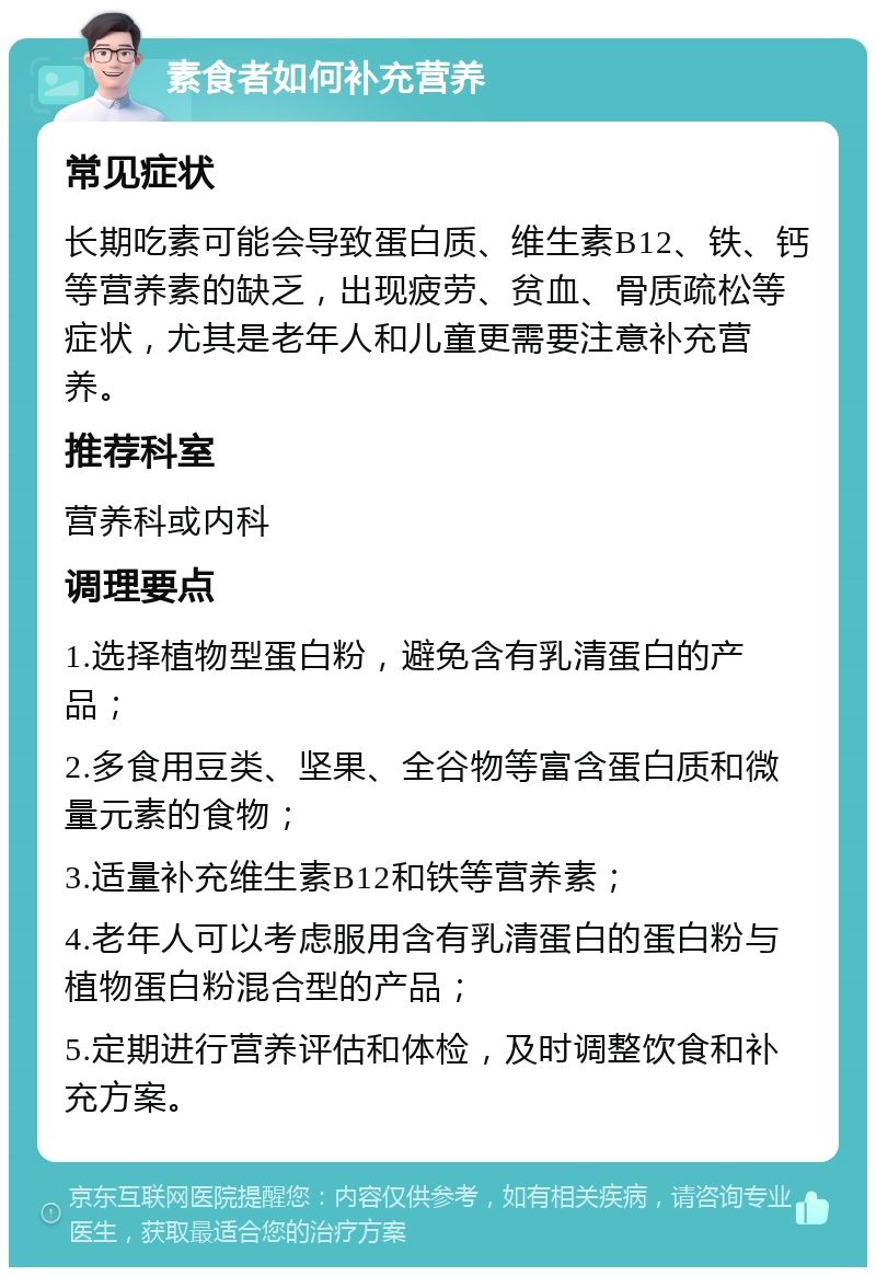 素食者如何补充营养 常见症状 长期吃素可能会导致蛋白质、维生素B12、铁、钙等营养素的缺乏，出现疲劳、贫血、骨质疏松等症状，尤其是老年人和儿童更需要注意补充营养。 推荐科室 营养科或内科 调理要点 1.选择植物型蛋白粉，避免含有乳清蛋白的产品； 2.多食用豆类、坚果、全谷物等富含蛋白质和微量元素的食物； 3.适量补充维生素B12和铁等营养素； 4.老年人可以考虑服用含有乳清蛋白的蛋白粉与植物蛋白粉混合型的产品； 5.定期进行营养评估和体检，及时调整饮食和补充方案。