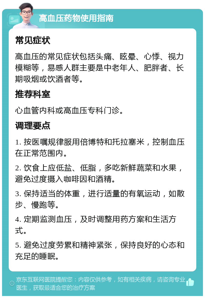 高血压药物使用指南 常见症状 高血压的常见症状包括头痛、眩晕、心悸、视力模糊等，易感人群主要是中老年人、肥胖者、长期吸烟或饮酒者等。 推荐科室 心血管内科或高血压专科门诊。 调理要点 1. 按医嘱规律服用倍博特和托拉塞米，控制血压在正常范围内。 2. 饮食上应低盐、低脂，多吃新鲜蔬菜和水果，避免过度摄入咖啡因和酒精。 3. 保持适当的体重，进行适量的有氧运动，如散步、慢跑等。 4. 定期监测血压，及时调整用药方案和生活方式。 5. 避免过度劳累和精神紧张，保持良好的心态和充足的睡眠。