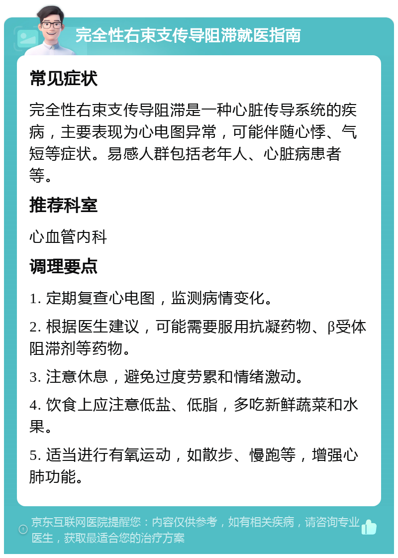 完全性右束支传导阻滞就医指南 常见症状 完全性右束支传导阻滞是一种心脏传导系统的疾病，主要表现为心电图异常，可能伴随心悸、气短等症状。易感人群包括老年人、心脏病患者等。 推荐科室 心血管内科 调理要点 1. 定期复查心电图，监测病情变化。 2. 根据医生建议，可能需要服用抗凝药物、β受体阻滞剂等药物。 3. 注意休息，避免过度劳累和情绪激动。 4. 饮食上应注意低盐、低脂，多吃新鲜蔬菜和水果。 5. 适当进行有氧运动，如散步、慢跑等，增强心肺功能。