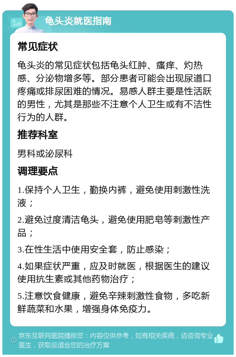 龟头炎就医指南 常见症状 龟头炎的常见症状包括龟头红肿、瘙痒、灼热感、分泌物增多等。部分患者可能会出现尿道口疼痛或排尿困难的情况。易感人群主要是性活跃的男性，尤其是那些不注意个人卫生或有不洁性行为的人群。 推荐科室 男科或泌尿科 调理要点 1.保持个人卫生，勤换内裤，避免使用刺激性洗液； 2.避免过度清洁龟头，避免使用肥皂等刺激性产品； 3.在性生活中使用安全套，防止感染； 4.如果症状严重，应及时就医，根据医生的建议使用抗生素或其他药物治疗； 5.注意饮食健康，避免辛辣刺激性食物，多吃新鲜蔬菜和水果，增强身体免疫力。