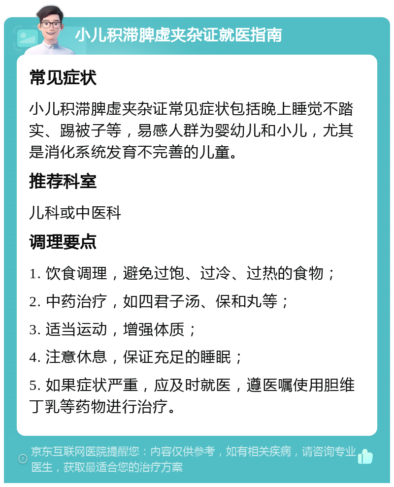 小儿积滞脾虚夹杂证就医指南 常见症状 小儿积滞脾虚夹杂证常见症状包括晚上睡觉不踏实、踢被子等，易感人群为婴幼儿和小儿，尤其是消化系统发育不完善的儿童。 推荐科室 儿科或中医科 调理要点 1. 饮食调理，避免过饱、过冷、过热的食物； 2. 中药治疗，如四君子汤、保和丸等； 3. 适当运动，增强体质； 4. 注意休息，保证充足的睡眠； 5. 如果症状严重，应及时就医，遵医嘱使用胆维丁乳等药物进行治疗。