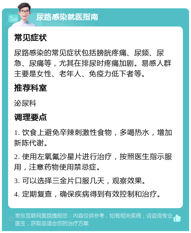 尿路感染就医指南 常见症状 尿路感染的常见症状包括膀胱疼痛、尿频、尿急、尿痛等，尤其在排尿时疼痛加剧。易感人群主要是女性、老年人、免疫力低下者等。 推荐科室 泌尿科 调理要点 1. 饮食上避免辛辣刺激性食物，多喝热水，增加新陈代谢。 2. 使用左氧氟沙星片进行治疗，按照医生指示服用，注意药物使用禁忌症。 3. 可以选择三金片口服几天，观察效果。 4. 定期复查，确保疾病得到有效控制和治疗。