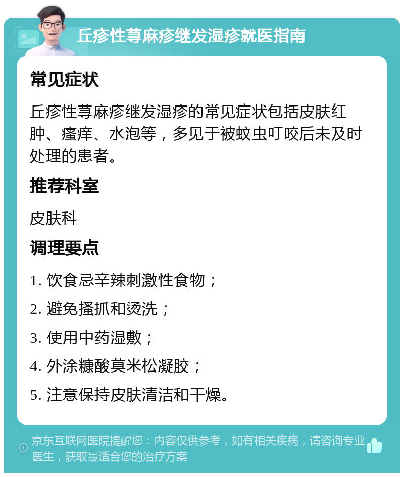 丘疹性荨麻疹继发湿疹就医指南 常见症状 丘疹性荨麻疹继发湿疹的常见症状包括皮肤红肿、瘙痒、水泡等，多见于被蚊虫叮咬后未及时处理的患者。 推荐科室 皮肤科 调理要点 1. 饮食忌辛辣刺激性食物； 2. 避免搔抓和烫洗； 3. 使用中药湿敷； 4. 外涂糠酸莫米松凝胶； 5. 注意保持皮肤清洁和干燥。