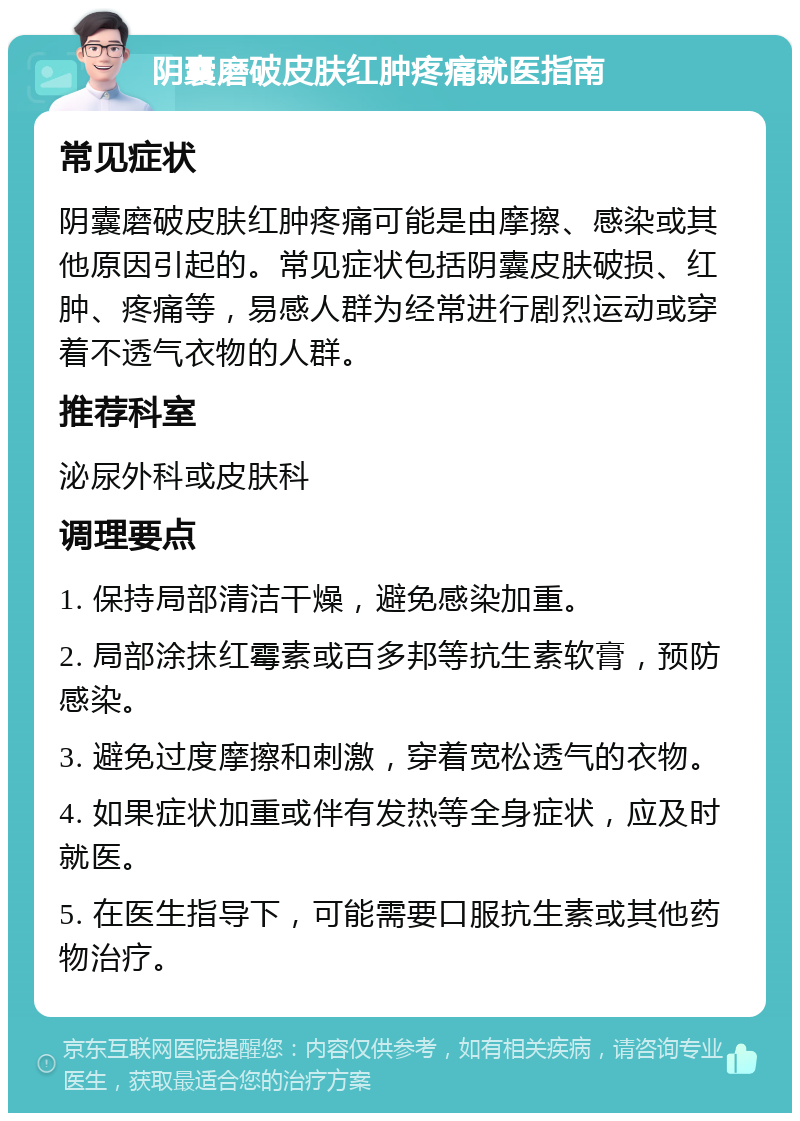 阴囊磨破皮肤红肿疼痛就医指南 常见症状 阴囊磨破皮肤红肿疼痛可能是由摩擦、感染或其他原因引起的。常见症状包括阴囊皮肤破损、红肿、疼痛等，易感人群为经常进行剧烈运动或穿着不透气衣物的人群。 推荐科室 泌尿外科或皮肤科 调理要点 1. 保持局部清洁干燥，避免感染加重。 2. 局部涂抹红霉素或百多邦等抗生素软膏，预防感染。 3. 避免过度摩擦和刺激，穿着宽松透气的衣物。 4. 如果症状加重或伴有发热等全身症状，应及时就医。 5. 在医生指导下，可能需要口服抗生素或其他药物治疗。