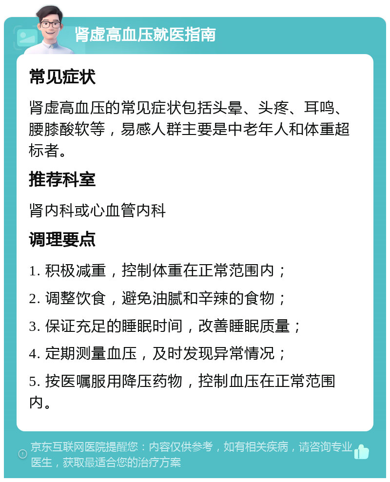 肾虚高血压就医指南 常见症状 肾虚高血压的常见症状包括头晕、头疼、耳鸣、腰膝酸软等，易感人群主要是中老年人和体重超标者。 推荐科室 肾内科或心血管内科 调理要点 1. 积极减重，控制体重在正常范围内； 2. 调整饮食，避免油腻和辛辣的食物； 3. 保证充足的睡眠时间，改善睡眠质量； 4. 定期测量血压，及时发现异常情况； 5. 按医嘱服用降压药物，控制血压在正常范围内。